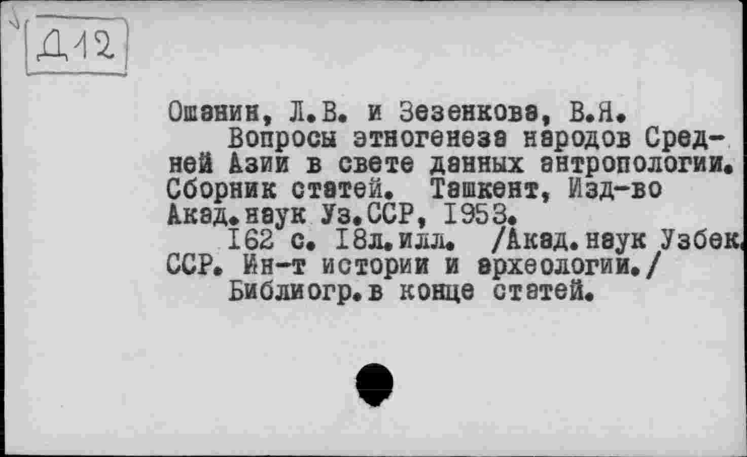 ﻿Ошанин, Л.В. и Зезенкова, В.Н.
Вопросы этногенеза народов Средней Азии в свете данных антропологии. Сборник статей. Ташкент, Изд-во Акад.наук Уз.ССР, 1953.
162 с. 18л. илл. /Акад, наук Узбек, ССР. Ин-т истории и археологии./
Библиогр.в конце статей.